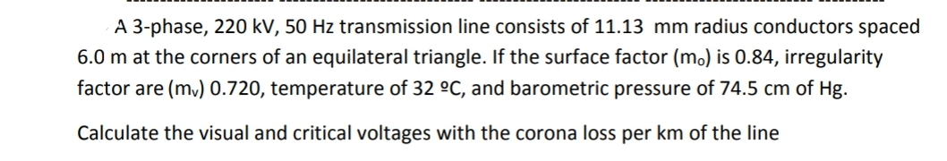 A 3-phase, 220 kV, 50 Hz transmission line consists of 11.13 mm radius conductors spaced
6.0 m at the corners of an equilateral triangle. If the surface factor (mo) is 0.84, irregularity
factor are (mv) 0.720, temperature of 32 °C, and barometric pressure of 74.5 cm of Hg.
Calculate the visual and critical voltages with the corona loss per km of the line
