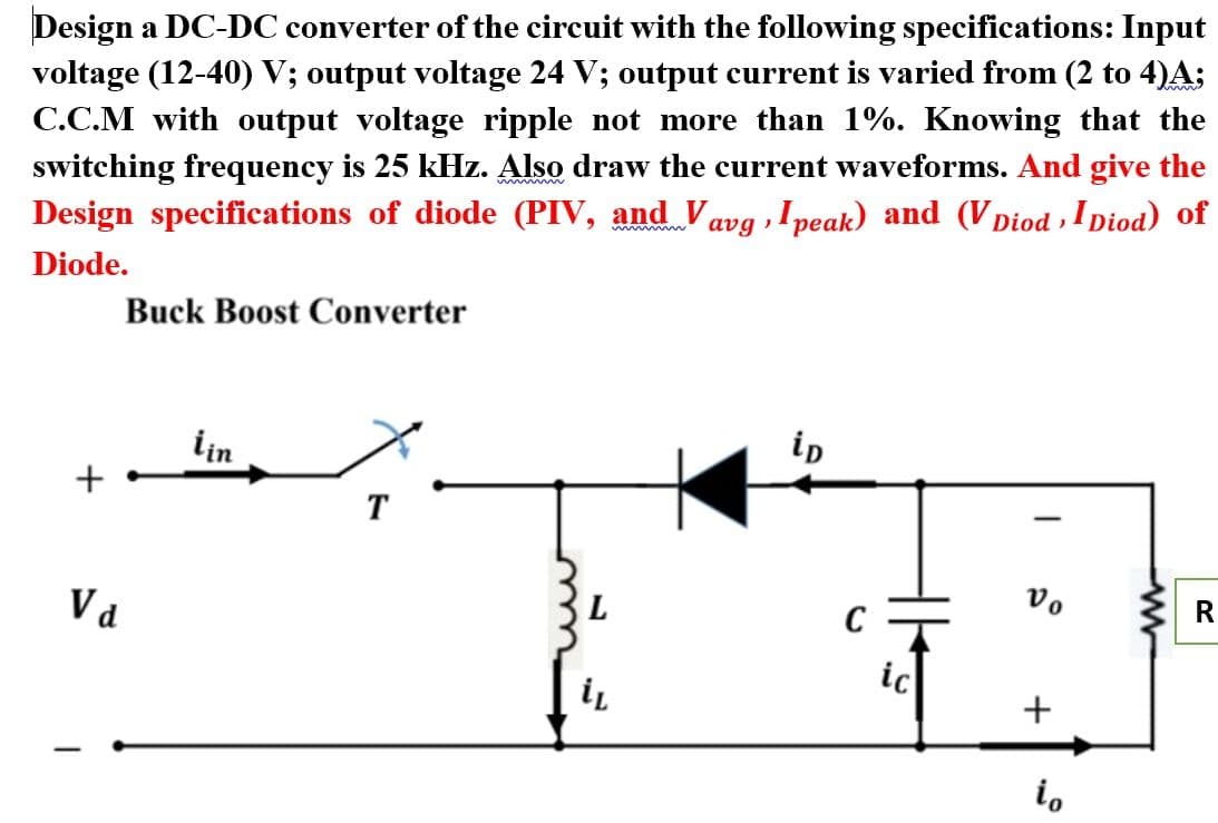 Design a DC-DC converter of the circuit with the following specifications: Input
voltage (12-40) V; output voltage 24 V; output current is varied from (2 to 4)A:
C.C.M with output voltage ripple not more than 1%. Knowing that the
switching frequency is 25 kHz. Also draw the current waveforms. And give the
Design specifications of diode (PIV, and Vavg ,I peak) and (V Diod , I Diod) of
Diode.
Buck Boost Converter
lin
ip
+
T
|
Va
R
ic
i.
