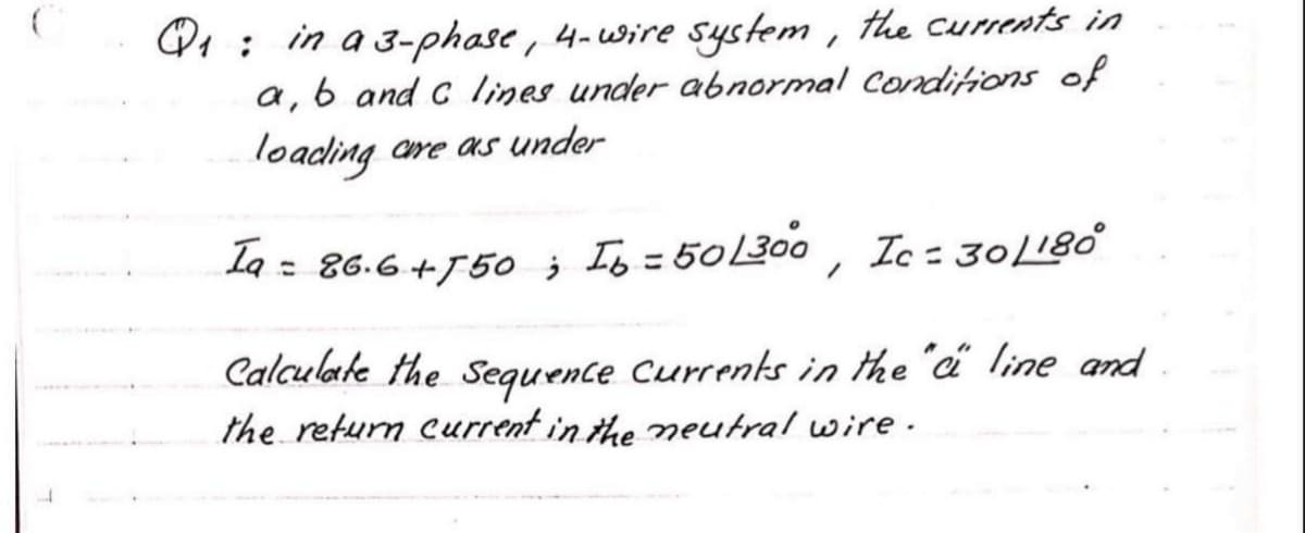 Q : in a 3-phase, 4-wire system , the curents in
a, 6 and c lines under abnormal Condiions of
loading are as under
Ia =
: 86.6 +750 ; Ib = 50300 , Ic = 30L180
%3D
Calculate the sequence Currents in the "a line and
the return current in the neutral wire.
