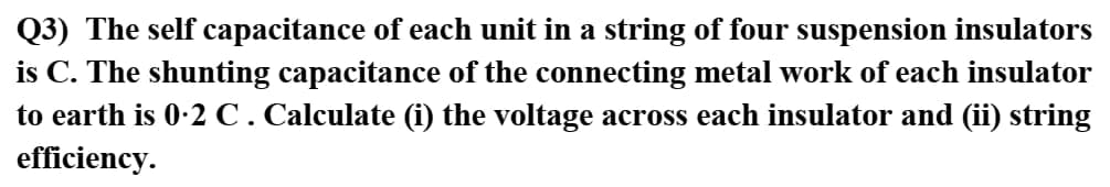 Q3) The self capacitance of each unit in a string of four suspension insulators
is C. The shunting capacitance of the connecting metal work of each insulator
to earth is 0-2 C. Calculate (i) the voltage across each insulator and (ii) string
efficiency.

