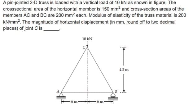 A pin-jointed 2-D truss is loaded with a vertical load of 10 kN as shown in figure. The
crosssectional area of the horizontal member is 150 mm² and cross-section areas of the
members AC and BC are 200 mm² each. Modulus of elasticity of the truss material is 200
kN/mm². The magnitude of horizontal displacement (in mm, round off to two decimal
places) of joint Cis
A
-6m
10 KN
5 m
4.5 m