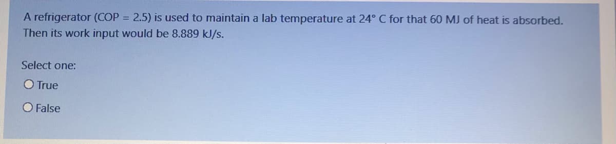 A refrigerator (COP = 2.5) is used to maintain a lab temperature at 24° C for that 60 MJ of heat is absorbed.
Then its work input would be 8.889 kJ/s.
Select one:
O True
O False
