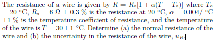 The resistance of a wire is given by R = R.[1+ a(T – T.)] where T.
= 20 °C, R, = 6 N ± 0.3 % is the resistance at 20 °C, a = 0.004/ °C
±1 % is the temperature coefficient of resistance, and the temperature
of the wire is T = 30+1 °C. Determine (a) the normal resistance of the
wire and (b) the uncertainty in the resistance of the wire, ur
