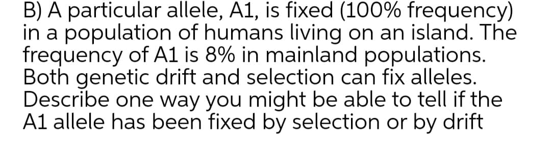B) A particular allele, A1, is fixed (100% frequency)
in a population of humans living on an island. The
frequency of A1 is 8% in mainland populations.
Both genetic drift and selection can fix alleles.
Describe one way you might be able to tell if the
A1 allele has been fixed by selection or by drift
