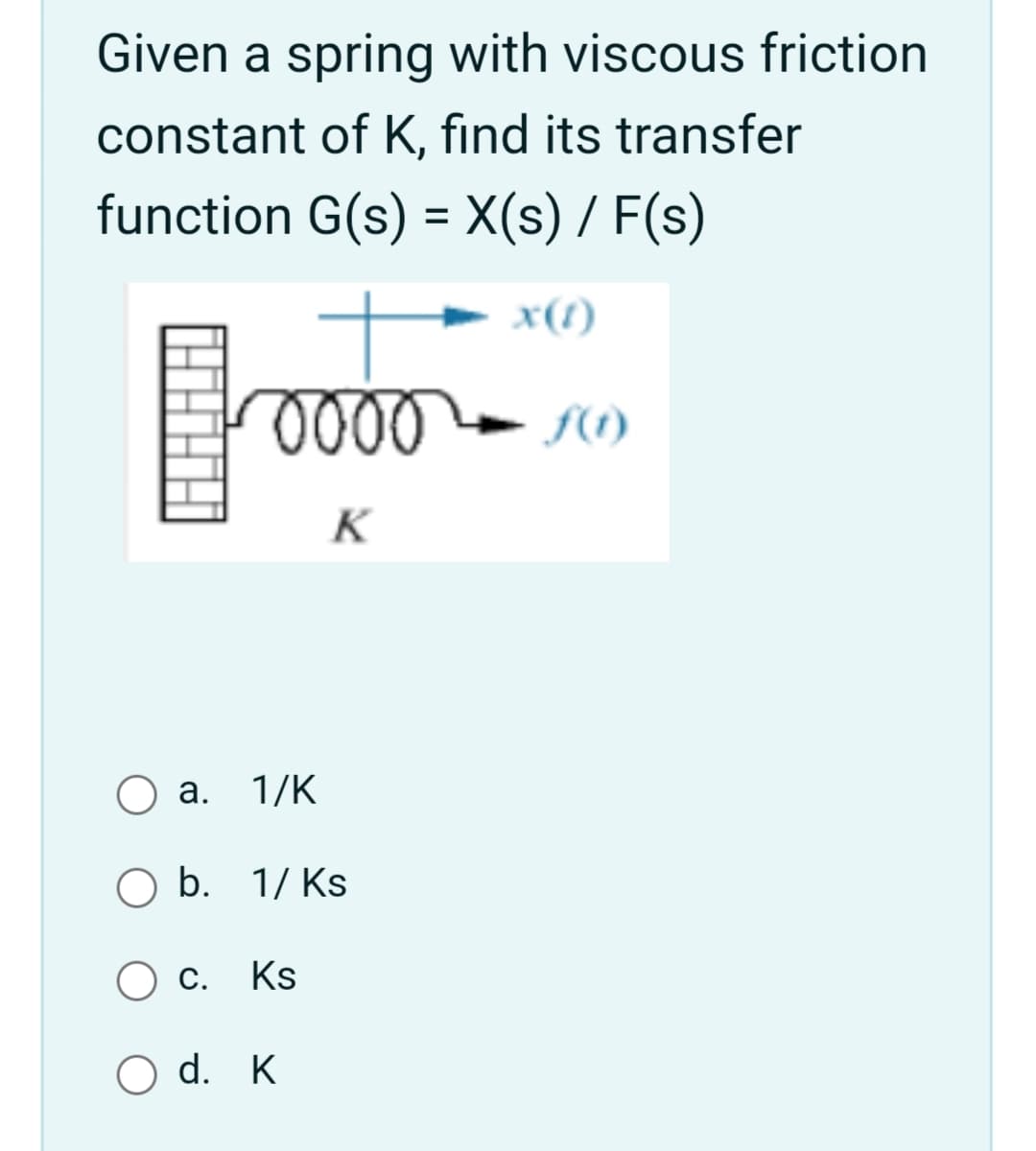 Given a spring with viscous friction
constant of K, find its transfer
function G(s) = X(s) / F(s)
x(1)
K
а. 1/K
b. 1/ Ks
Ks
O d. K
