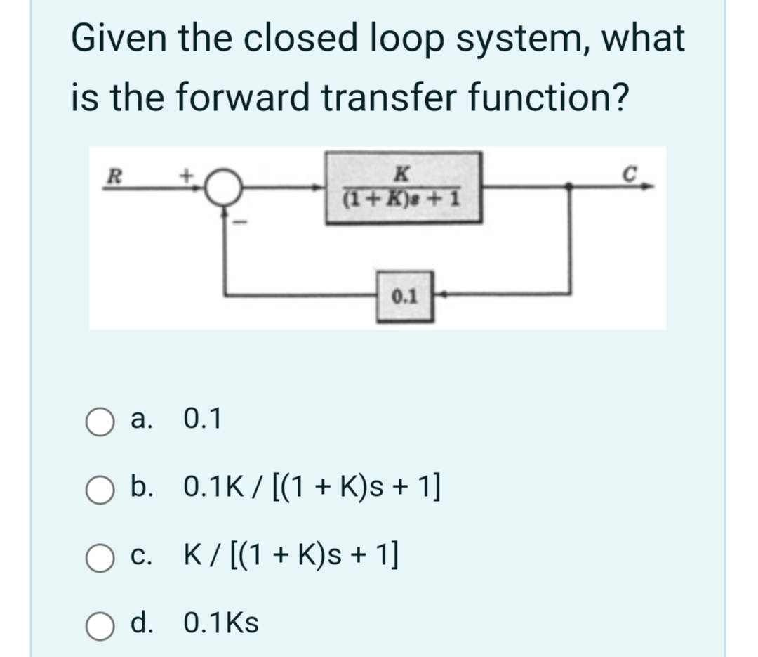 Given the closed loop system, what
is the forward transfer function?
K
(1+ K)e + 1
C_
R
0.1
а. 0.1
O b. 0.1K/[(1 + K)s + 1]
О с. К/[(1 + К)s + 1]
O d. 0.1Ks
