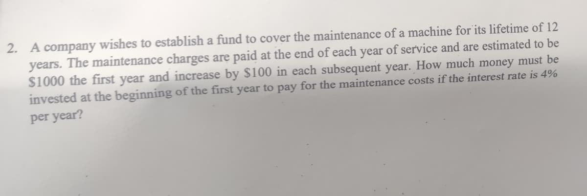 2. A company wishes to establish a fund to cover the maintenance of a machine for its lifetime of 12
years. The maintenance charges are paid at the end of each year of service and are estimated to be
$1000 the first year and increase by $100 in each subsequent year. How much money must be
invested at the beginning of the first year to pay for the maintenance costs if the interest rate is 4%
per year?