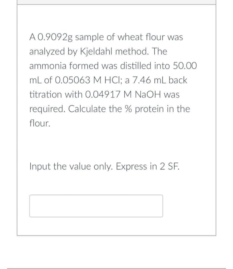 A 0.9092g sample of wheat flour was
analyzed by Kjeldahl method. The
ammonia formed was distilled into 50.00
mL of 0.05063 M HCl; a 7.46 mL back
titration with 0.04917 M NaOH was
required. Calculate the % protein in the
flour.
Input the value only. Express in 2 SF.