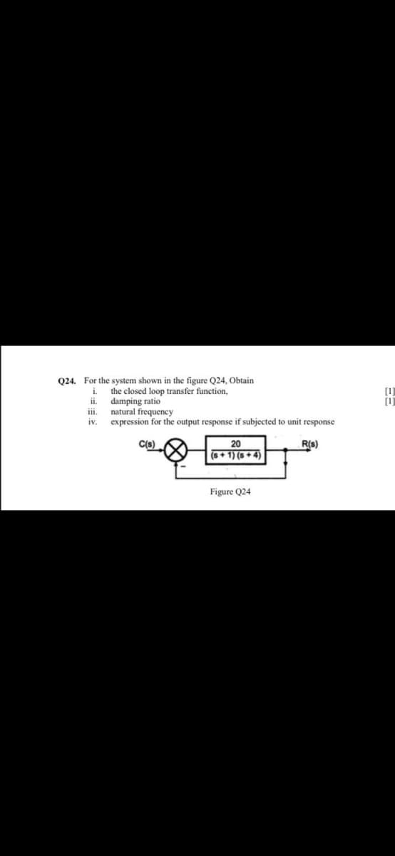 Q24. For the system shown in the figure Q24, Obtain
the closed loop transfer function,
damping ratio
natural frequency
expression for the output response if subjected to unit response
i.
ii.
ii.
iv.
C(s)
20
R(s)
(s+ 1) (s + 4)
Figure Q24
