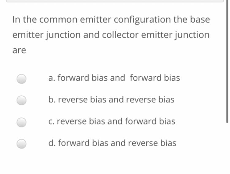 In the common emitter configuration the base
emitter junction and collector emitter junction
are
a. forward bias and forward bias
b. reverse bias and reverse bias
c. reverse bias and forward bias
d. forward bias and reverse bias
