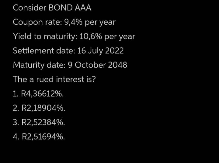 Consider BOND AAA
Coupon rate: 9,4% per year
Yield to maturity: 10,6% per year
Settlement date: 16 July 2022
Maturity date: 9 October 2048
The a rued interest is?
1. R4,36612%.
2. R2,18904%.
3. R2,52384%.
4. R2,51694%.
