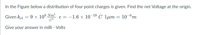 In the Figure below a distribution of four point charges is given. Find the net Voltage at the origin.
Given ket = 9 × 10⁹ Nm² e = −1.6 × 10-¹⁹ C 1µm
10-6m
Give your answer in milli - Volts
=