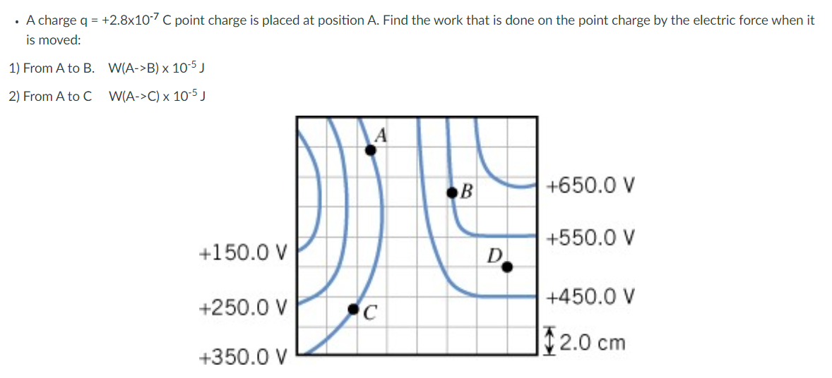 • A charge q = +2.8x10-7 C point charge is placed at position A. Find the work that is done on the point charge by the electric force when it
is moved:
1) From A to B.
2) From A to C
W(A->B) x 10-5 J
W(A->C) x 10-5 J
+150.0 V
+250.0 V
+350.0 V
C
B
D
+650.0 V
+550.0 V
+450.0 V
$2.0 cm