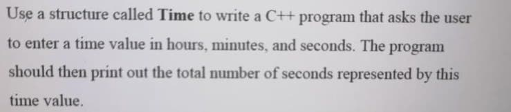 Use a structure called Time to write a C++ program that asks the user
to enter a time value in hours, minutes, and seconds. The program
should then print out the total number of seconds represented by this
time value.
