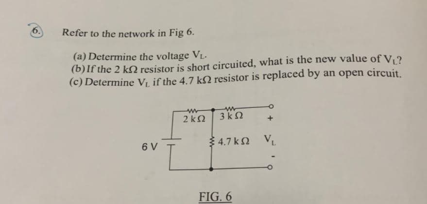 6.
Refer to the network in Fig 6.
(a) Determine the voltage V₁.
(b) If the 2 kn resistor is short circuited, what is the new value of V₁?
(c) Determine V₁, if the 4.7 k resistor is replaced by an open circuit.
6 V
ww
2kQ2
www
3kQ2
4.7 K VL
FIG. 6