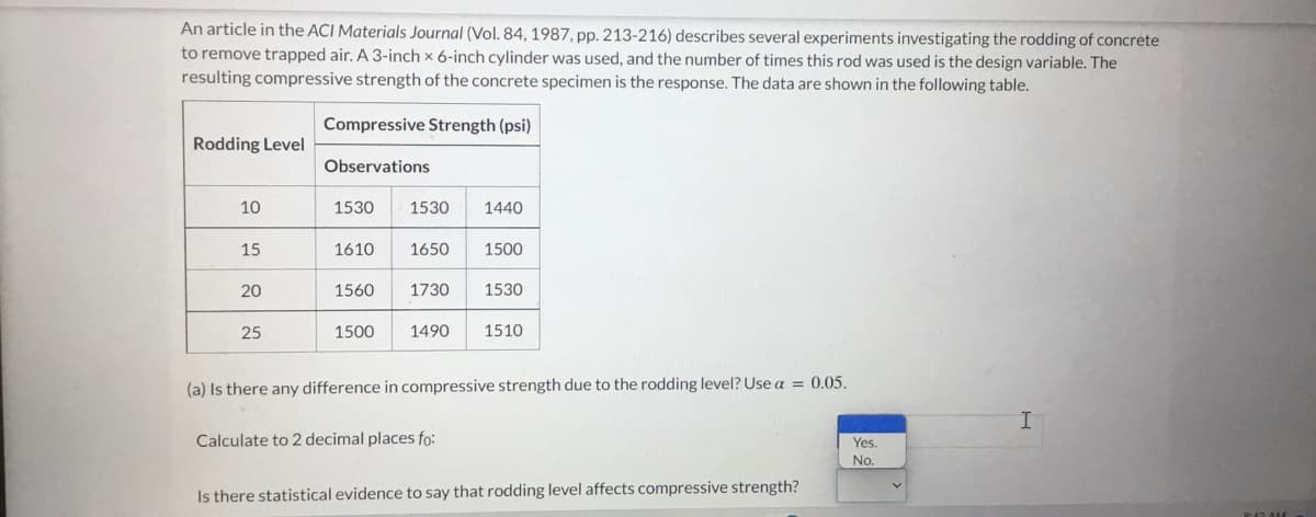 An article in the ACI Materials Journal (Vol. 84, 1987, pp. 213-216) describes several experiments investigating the rodding of concrete
to remove trapped air. A 3-inch x 6-inch cylinder was used, and the number of times this rod was used is the design variable. The
resulting compressive strength of the concrete specimen is the response. The data are shown in the following table.
Compressive Strength (psi)
Rodding Level
Observations
10
1530
1530
1440
15
1610
1650
1500
20
1560
1730
1530
25
1500
1490
1510
(a) Is there any difference in compressive strength due to the rodding level? Use a = 0.05.
Calculate to 2 decimal places fo:
Yes.
No.
Is there statistical evidence to say that rodding level affects compressive strength?
