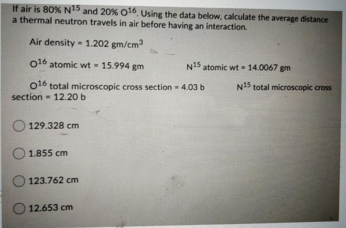 If air is 80% N15 and 20% 016. Using the data below, calculate the average distance
a thermal neutron travels in air before having an interaction.
Air density = 1.202 gm/cm3
016 atomic wt =
15.994 gm
N15 atomic wt = 14.0067 gm
O10 total microscopic cross section = 4.03 b
section
N15 total microscopic cross
12.20 b
%3D
129.328 cm
O 1.855 cm
O 123.762 cm
12.653 cm

