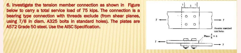 6. Investigate the tension member connection as shown in Figure
below to carry a total service load of 75 kips. The connection is a
bearing type connection with threads exclude (from shear planes,
using 7/8 in diam. A325 bolts in standard holes). The plates are
A572 Grade 50 steel. Use the AISC Specification.
O
O
O
Plates
5
Assume standard
size holes
X6
T