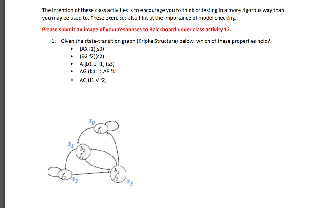 The intention of these class activities is to encourage you to think of testing in a more rigorous way than
you may be used to. These exercises also hint at the importance of model checking.
Please submit an image of your responses to Balckboard under class activity 12.
1. Given the state-transition graph (Kripke Structure) below, which of these properties hold?
(AX f1)(s0)
(EG f2)(s2)
A [b1 U f1] (s3)
• AG (b1 = AF f1)
AG (f1 V f2)
So
S1
S3
