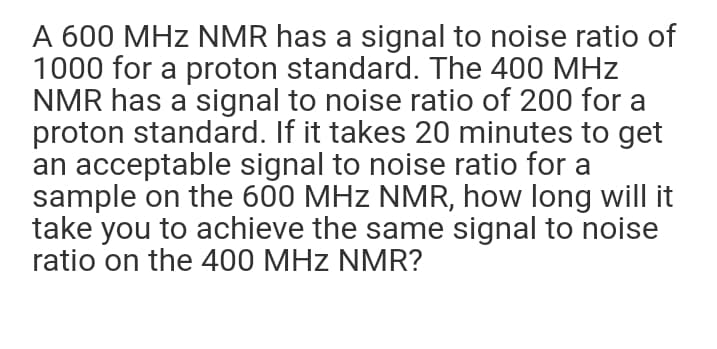 A 600 MHz NMR has a signal to noise ratio of
1000 for a proton standard. The 400 MHz
NMR has a signal to noise ratio of 200 for a
proton standard. If it takes 20 minutes to get
an acceptable signal to noise ratio for a
sample on the 600 MHz NMR, how long will it
take you to achieve the same signal to noise
ratio on the 400 MHz NMR?
