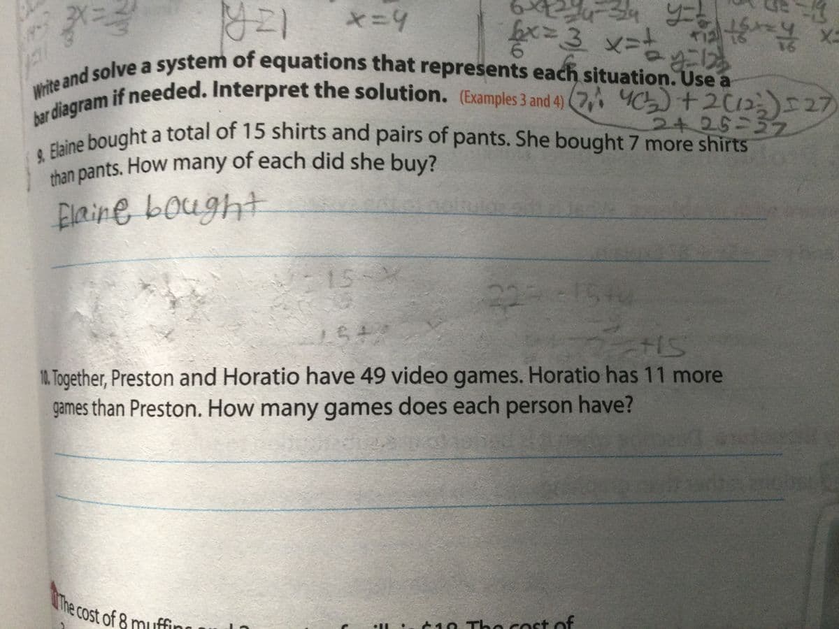 34
ex=D3x
& Elaine bought a total of 15 shirts and pairs of pants. She bought 7 more shirts
Write and solve a system of equations that represents each situation. Use a
bar diagram if needed. Interpret the solution. (Examples 3 and 4) (7, 5)+212 27)
than pants. How many of each did she buy?
*=4
16
write and if needed. Interpret the solution. (Examples 3 and 4) (7, 4C)+2012I27
2+25-57z
tne bought a total of 15 shirts and pairs of pants. She bought 7 more shirts
han pants. How many of each did she buy?
Elaine bought
15
22
1. Together, Preston and Horatio have 49 video games. Horatio has 11 more
games than Preston. How many games does each person have?
EGO
The cost of 8 muffin
C10 Tho cost of
