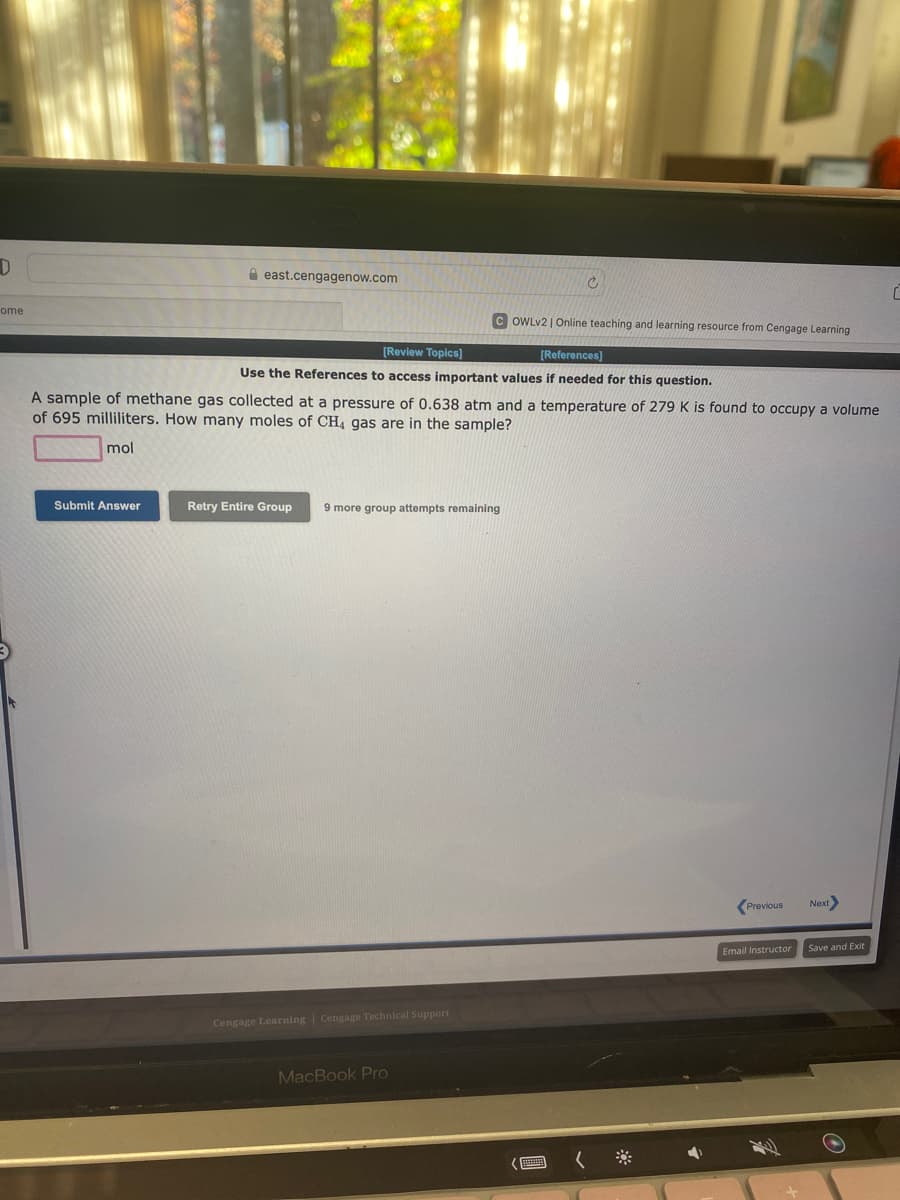 D
ome
east.cengagenow.com
Submit Answer
[Review Topics]
[References]
Use the References to access important values if needed for this question.
A sample of methane gas collected at a pressure of 0.638 atm and a temperature of 279 K is found to occupy a volume
of 695 milliliters. How many moles of CH4 gas are in the sample?
mol
Retry Entire Group 9 more group attempts remaining
Cengage Learning Cengage Technical Support
Ć
MacBook Pro
OWLv2 | Online teaching and learning resource from Cengage Learning
Previous
Email Instructor
Next>
Save and Exit
C