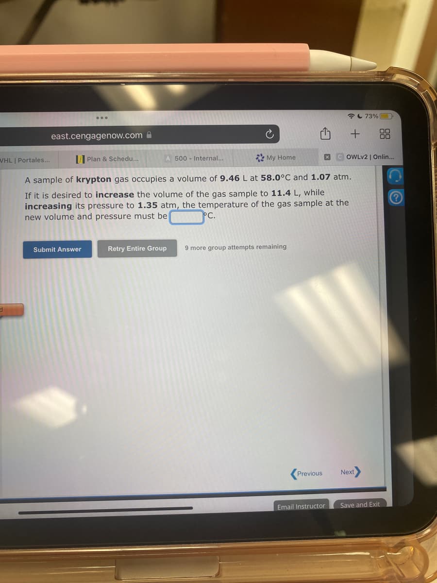 WHL | Portales...
east.cengagenow.com
Plan & Schedu...
Submit Answer
A 500 Internal...
Ć
My Home
A sample of krypton gas occupies a volume of 9.46 L at 58.0°C and 1.07 atm.
If it is desired to increase the volume of the gas sample to 11.4 L, while
increasing its pressure to 1.35 atm, the temperature of the gas sample at the
new volume and pressure must be
°C.
Retry Entire Group 9 more group attempts remaining
Previous
+
XCOWLv2 | Onlin...
Email Instructor
73%
Next
Save and Exit