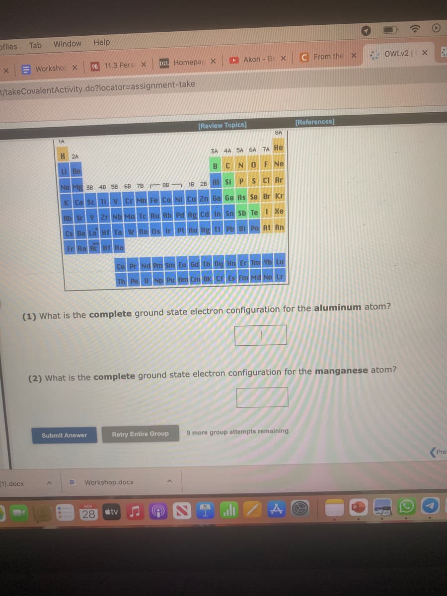 ofiles
X
Tab
Window Help
(1).docx
Workshop X
t/takeCovalentActivity.do?locator-assignment-take
1A
PB 11.3 Pers X
Submit Answer
W
DZL Homepag X
H 2A
Li Be
3A 4A 5A 6A 7A He
BCNO F Ne
S Cl Ar
Na Mg 38 48 58 68 78
88
1B 28 Al Si P
K Ca Sc Ti V Cr Mn Fe Co Ni Cu Zn Ga Ge As Se Br Kr
Rb Sr Y Zr Nb Mo Tc Ru Rh Pd Ag Cd In Sn Sb Te I Xe
Cs Ba La Hf Ta W Re Os Ir Pt Au Hg Tl Pb Bi Po At Rn
Fr Ra Rc Rf Ha
**
NOV
28
Akon - B X
Workshop.docx
[Review Topics]
Ce Pr Nd Pm Sm Eu Gd Tb Dy Ho Er Tm Yb Lu
Th Pa U Np Pu Am Cm Bk Cf Es Fm Md No Lr
Retry Entire Group
8A
(1) What is the complete ground state electron configuration for the aluminum atom?
tv
(2) What is the complete ground state electron configuration for the manganese atom?
C From the X
9 more group attempts remaining
[References]
Å
1
OWLv2 | X
(6
E
Pre