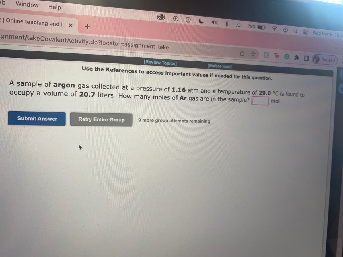 ab Window Help
| Online teaching and le X
gnment/takeCovalentActivity.do?locator assignment-take
+
Submit Answer
$
75%
[Review Topics]
[References]
Use the References to access important values if needed for this question.
A sample of argon gas collected at a pressure of 1.16 atm and a temperature of 29.0 °C is found to
occupy a volume of 20.7 liters. How many moles of Ar gas are in the sample?
mol
Retry Entire Group 9 more group attempts remaining
Wed Nov 9 10:2
Paused