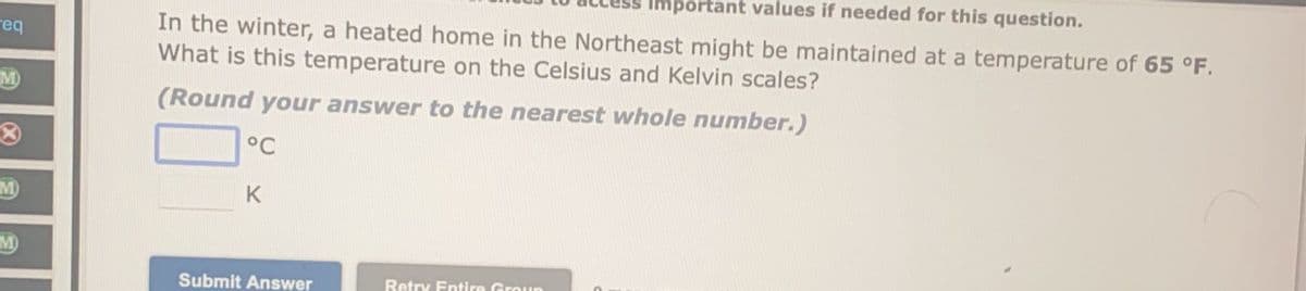 eq
M
M
M
portant values if needed for this question.
In the winter, a heated home in the Northeast might be maintained at a temperature of 65 °F.
What is this temperature on the Celsius and Kelvin scales?
(Round your answer to the nearest whole number.)
°C
K
Submit Answer
Retry Entire Group