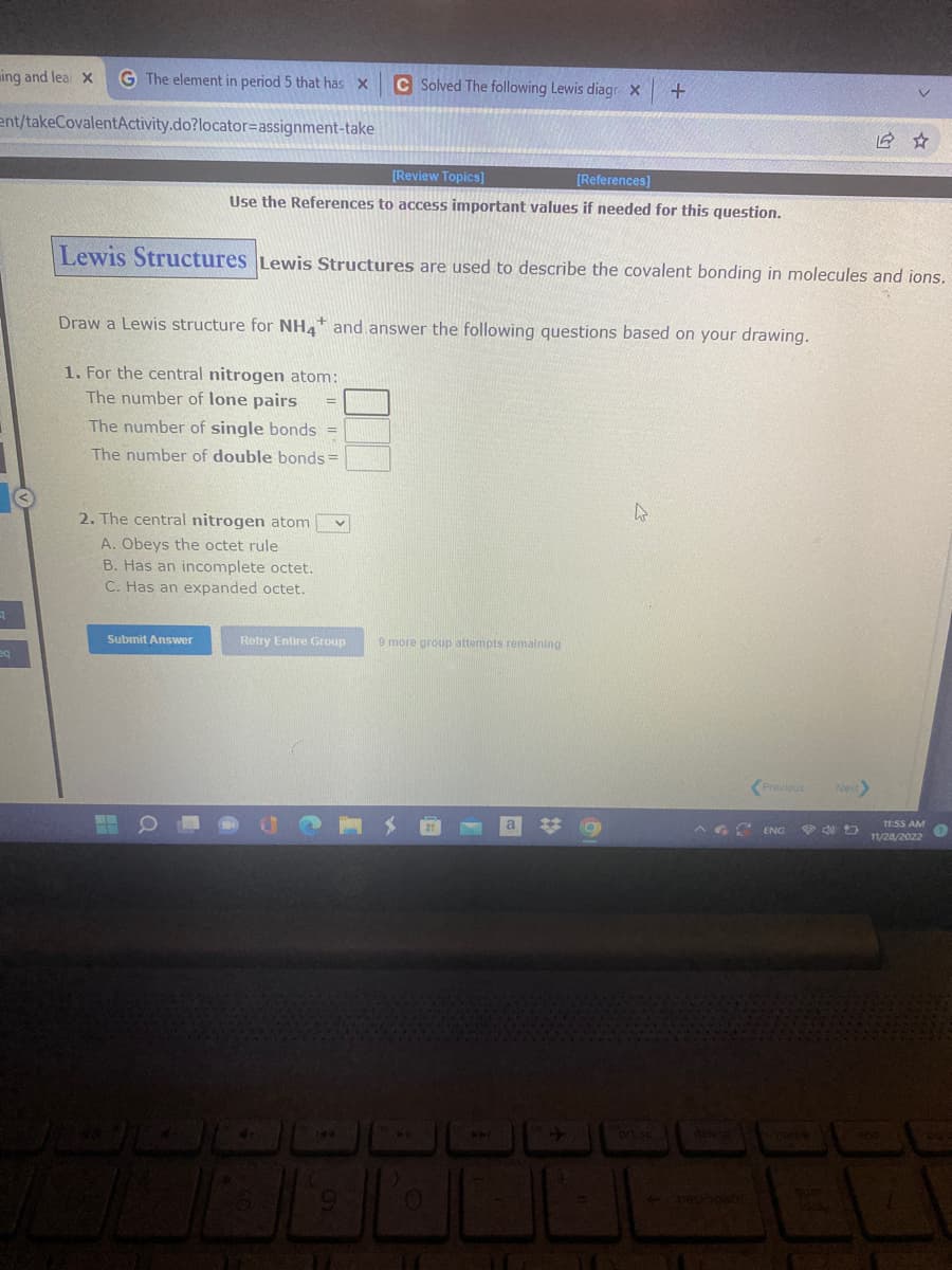 ing and lea X G The element in period 5 that has X
ent/takeCovalentActivity.do?locator-assignment-take
3
eq
2. The central nitrogen atom V
A. Obeys the octet rule
B. Has an incomplete octet.
C. Has an expanded octet.
Submit Answer
[Review Topics]
[References]
Use the References to access important values if needed for this question.
Lewis Structures Lewis Structures are used to describe the covalent bonding in molecules and ions.
Draw a Lewis structure for NH4 and answer the following questions based on your drawing.
1. For the central nitrogen atom:
The number of lone pairs
The number of single bonds =
The number of double bonds=
3
Retry Entire Group
4+
C Solved The following Lewis diagr X
00
144
6
9 more group attempts remaining
+
0
44
ort sc
A ENG
deleta
Previous
back space
16 ☆
Next
11:55 AM
11/28/2022
end
1