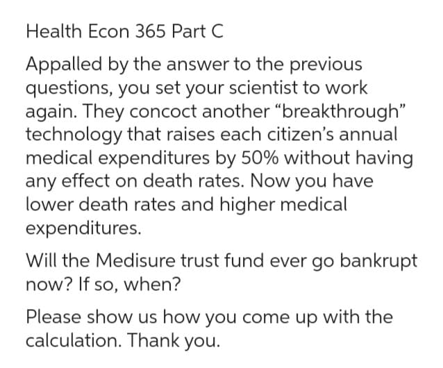 Health Econ 365 Part C
Appalled by the answer to the previous
questions, you set your scientist to work
again. They concoct another "breakthrough"
technology that raises each citizen's annual
medical expenditures by 50% without having
any effect on death rates. Now you have
lower death rates and higher medical
expenditures.
Will the Medisure trust fund ever go bankrupt
now? If so, when?
Please show us how you come up with the
calculation. Thank you.