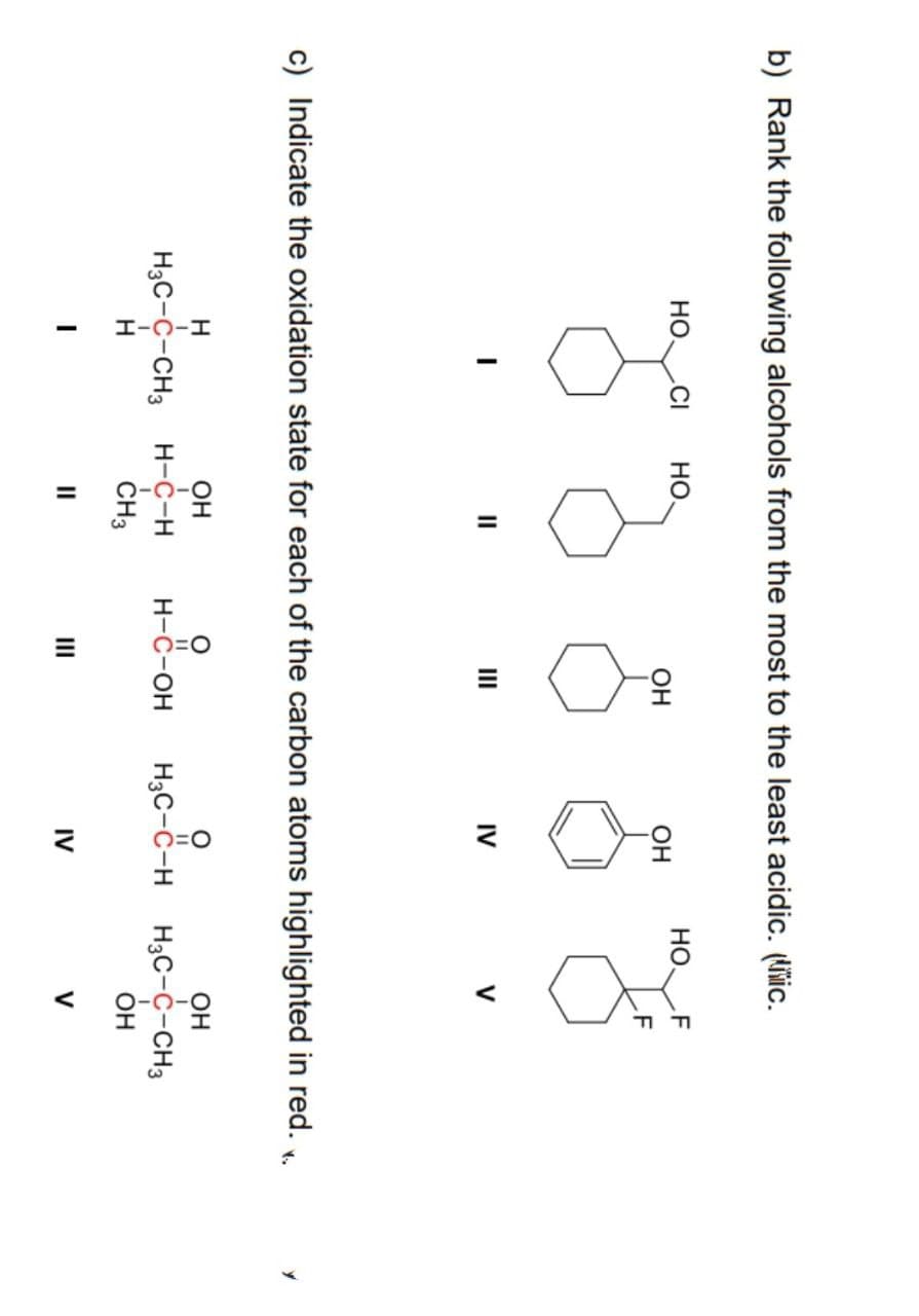 b) Rank the following alcohols from the most to the least acidic. (liic.
НО. CI
I
но.
I
||
Н
ОН
I
HO CHO
H3C-C-CH3 H-C-н
Н
CH3
"
ОН
ОН
IV
c) Indicate the oxidation state for each of the carbon atoms highlighted in red. v.
НО F
F
H-O-OH H₂C-C-H
н-с-он
V
ОН
H3C-"-н H3C-C-CH3
ОН
IV
V