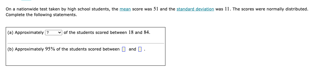 On a nationwide test taken by high school students, the mean score was 51 and the standard deviation was 11. The scores were normally distributed.
Complete the following statements.
(a) Approximately ?
v of the students scored between 18 and 84.
(b) Approximately 95% of the students scored between O and O.
