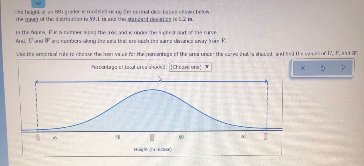 The height of an 8th grader is modeled using the normal distribution shown below.
The mean of the distribution is 59.1 in and the standard deviation is 1.2 in.
In the figure, Vis a number along the axis and is under the highest part of the curve.
And, U and W are numbers along the axis that are each the same distance away from V.
Use the empirical rule to choose the best value for the percentage of the area under the curve that is shaded, and find the values of U, V, and W.
Percentage of total area shaded: (Choose one) V
56
58
60
62
Height (in inches)

