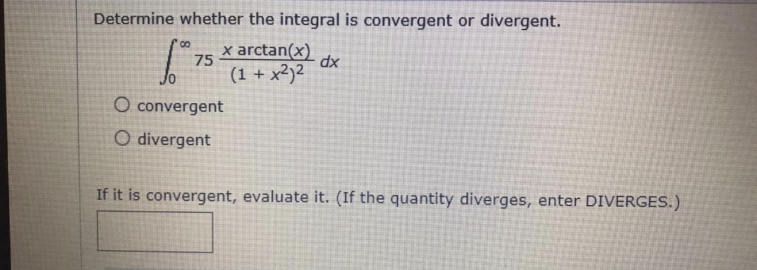 Determine whether the integral is convergent or divergent.
x arctan(x)
75
dx
(1 + x²)2
O convergent
O divergent
If it is convergent, evaluate it. (If the quantity diverges, enter DIVERGES.)
