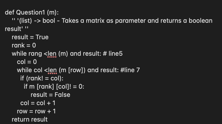 def Question1 (m):
'' (list) -> bool - Takes a matrix as parameter and returns a boolean
result' "
result = True
rank = 0
while rang <len (m) and result: # line5
col = 0
while col <ļen (m [row]) and result: #line 7
if (rank! = col):
if m [rank] [col]! = 0:
result = False
%3D
col = col + 1
row = row + 1
return result
