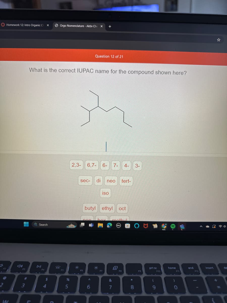 Homework 12: Intro Organic Ch x
Orgo Nomenclature - Aktiv Che X
Question 12 of 21
What is the correct IUPAC name for the compound shown here?
W
Search
▷ll
F3
3
L
F4
$
44
2,3- 6,7-6- 7- 4-
sec-
di neo tert-
F5
iso
3-
butyl ethyl oct
box mathul
55
%
66
2
&
87
*
8
prt sc
☆
home
F10
61
F11
end
F12
insert
0
1 O
de
