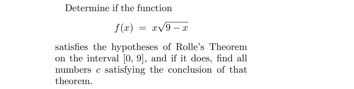 Determine if the function
f(x) =x√9 - X
satisfies the hypotheses of Rolle's Theorem
on the interval [0, 9], and if it does, find all
numbers c satisfying the conclusion of that
theorem.