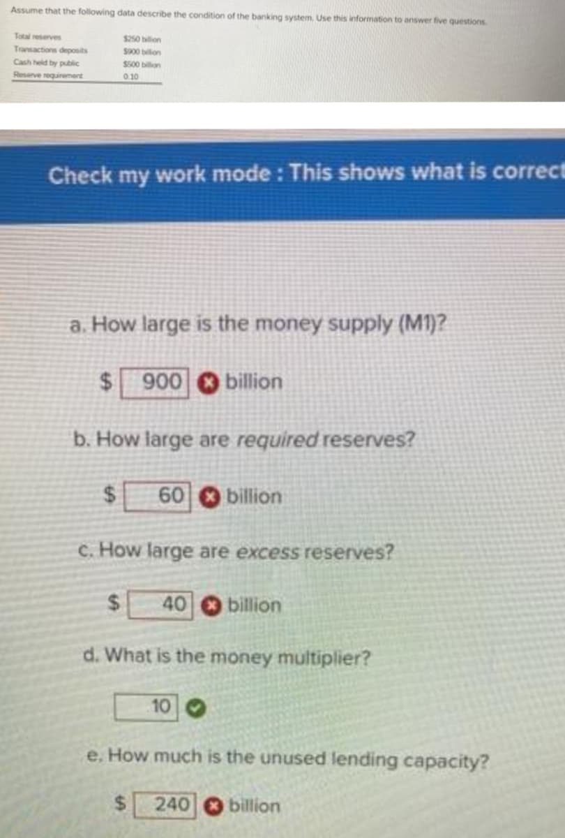 Assume that the following data describe the condition of the banking system. Use this information to answer five questions.
Total reserves
Transactions deposits
$250 billion
$900 billion
Cash held by public
Reserve requirement
$500 billion
0.10
Check my work mode: This shows what is correct
a. How large is the money supply (M1)?
$ 900 billion
b. How large are required reserves?
$ 60 billion
c. How large are excess reserves?
$ 40 billion
d. What is the money multiplier?
10
e. How much is the unused lending capacity?
240 billion
$