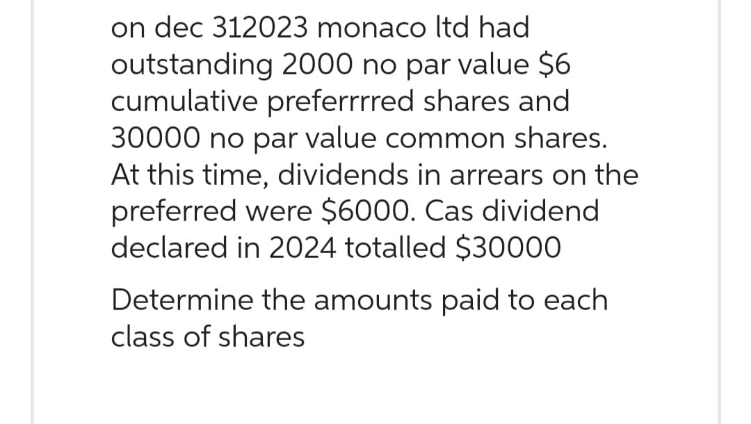 on dec 312023 monaco ltd had
outstanding 2000 no par value $6
cumulative preferrrred shares and
30000 no par value common shares.
At this time, dividends in arrears on the
preferred were $6000. Cas dividend
declared in 2024 totalled $30000
Determine the amounts paid to each
class of shares
