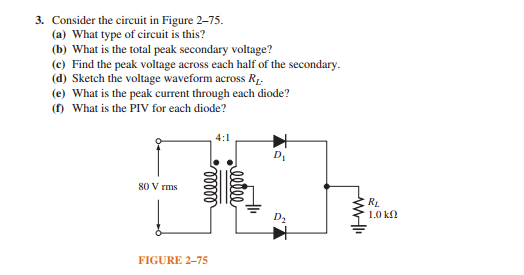 3. Consider the circuit in Figure 2-75.
(a) What type of circuit is this?
(b) What is the total peak secondary voltage?
(c) Find the peak voltage across each half of the secondary.
(d) Sketch the voltage waveform across R1.
(e) What is the peak current through each diode?
(f) What is the PIV for each diode?
4:1
80 V rms
RL
1.0 kl
FIGURE 2-75
