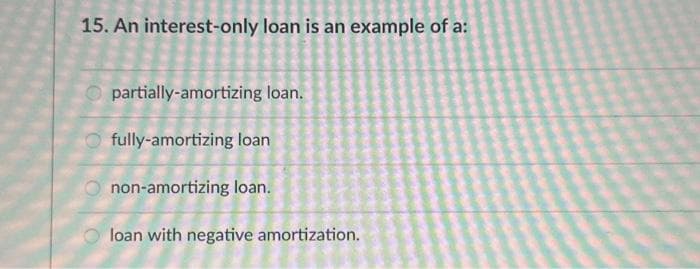 15. An interest-only loan is an example of a:
partially-amortizing loan.
fully-amortizing loan
non-amortizing loan.
loan with negative amortization.
