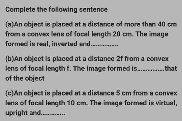 Complete the following sentence
(a)An object is placed at a distance of more than 40 cm
from a convex lens of focal length 20 cm. The image
formed is real, inverted and................
(b)An object is placed at a distance 2f from a convex
lens of focal length f. The image formed is................that
of the object
(c)An object is placed at a distance 5 cm from a convex
lens of focal length 10 cm. The image formed is virtual,
upright and...............