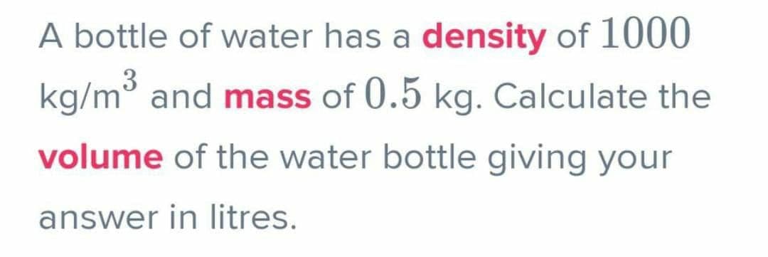 A bottle of water has a density of 1000
kg/m³ and mass of 0.5 kg. Calculate the
volume of the water bottle giving your
answer in litres.