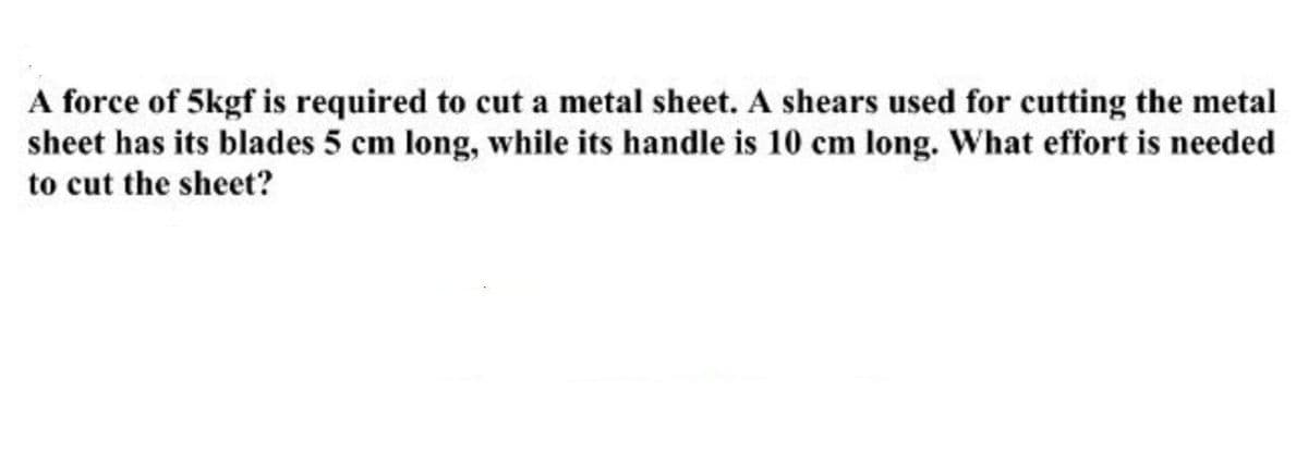 A force of 5kgf is required to cut a metal sheet. A shears used for cutting the metal
sheet has its blades 5 cm long, while its handle is 10 cm long. What effort is needed
to cut the sheet?