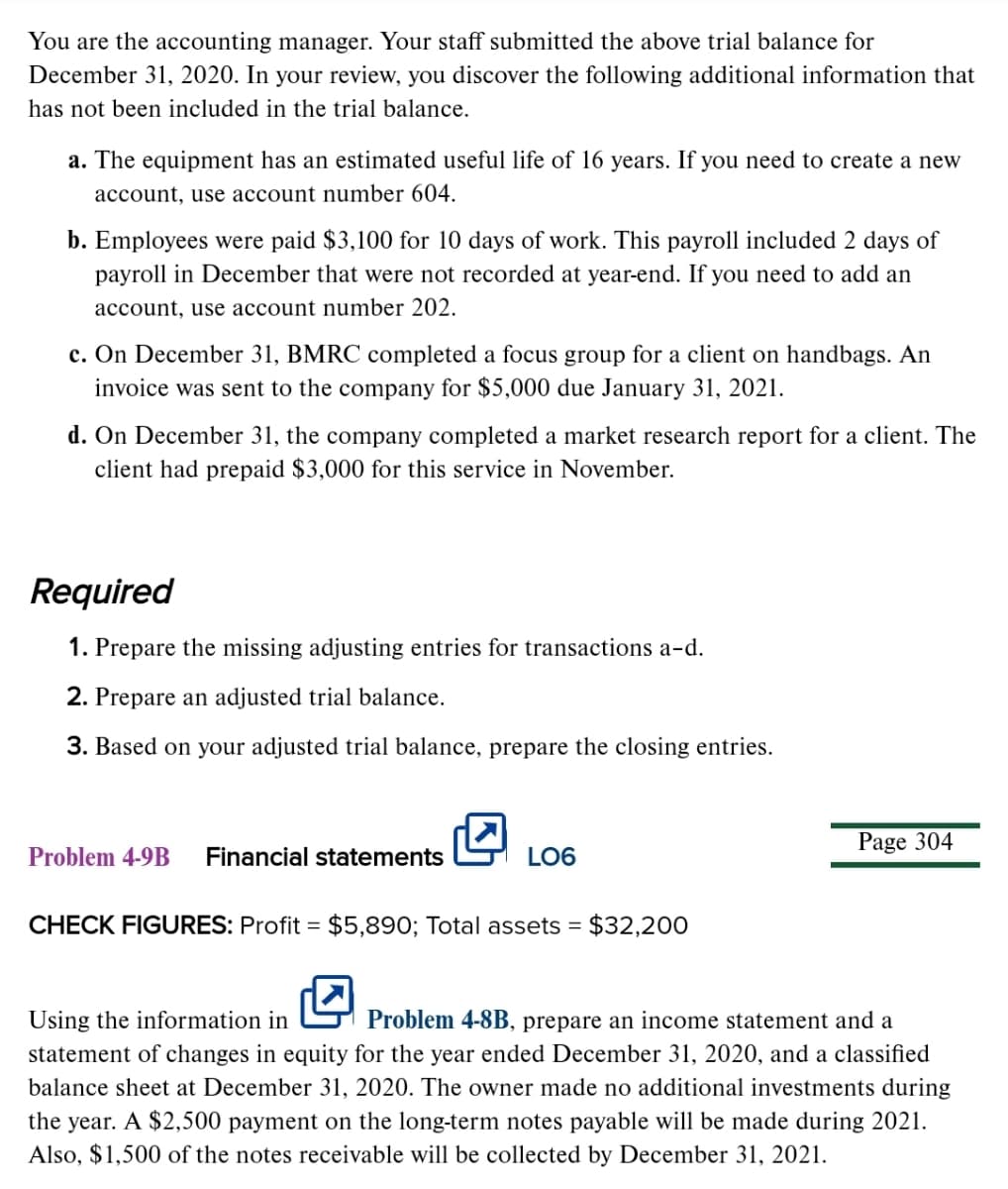 You are the accounting manager. Your staff submitted the above trial balance for
December 31, 2020. In your review, you discover the following additional information that
has not been included in the trial balance.
a. The equipment has an estimated useful life of 16 years. If you need to create a new
account, use account number 604.
b. Employees were paid $3,100 for 10 days of work. This payroll included 2 days of
payroll in December that were not recorded at year-end. If you need to add an
account, use account number 202.
c. On December 31, BMRC completed a focus group for a client on handbags. An
invoice was sent to the company for $5,000 due January 31, 2021.
d. On December 31, the company completed a market research report for a client. The
client had prepaid $3,000 for this service in November.
Required
1. Prepare the missing adjusting entries for transactions a-d.
2. Prepare an adjusted trial balance.
3. Based on your adjusted trial balance, prepare the closing entries.
Page 304
Problem 4-9B
Financial statements
LO6
CHECK FIGURES: Profit = $5,890; Total assets = $32,20O
Using the information in
Problem 4-8B, prepare an income statement and a
statement of changes in equity for the year ended December 31, 2020, and a classified
balance sheet at December 31, 2020. The owner made no additional investments during
the year. A $2,500 payment on the long-term notes payable will be made during 2021.
Also, $1,500 of the notes receivable will be collected by December 31, 2021.
