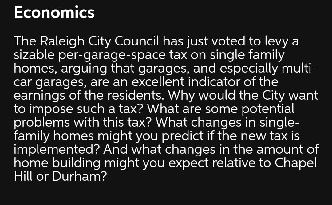 Economics
The Raleigh City Council has just voted to levy a
sizable per-garage-space tax on single family
homes, arguing that garages, and especially multi-
car garages, are an excellent indicator of the
earnings of the residents. Why would the City want
to impose such a tax? What are some potential
problems with this tax? What changes in single-
family homes might you predict if the new tax is
implemented? And what changes in the amount of
home building might you expect relative to Chapel
Hill or Durham?
