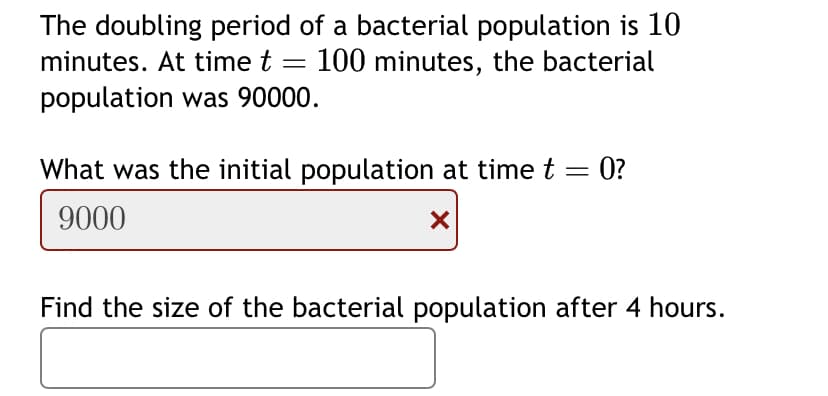 The doubling period of a bacterial population is 10
minutes. At time t = 100 minutes, the bacterial
population was 90000.
What was the initial population at time t = 0?
9000
X
Find the size of the bacterial population after 4 hours.