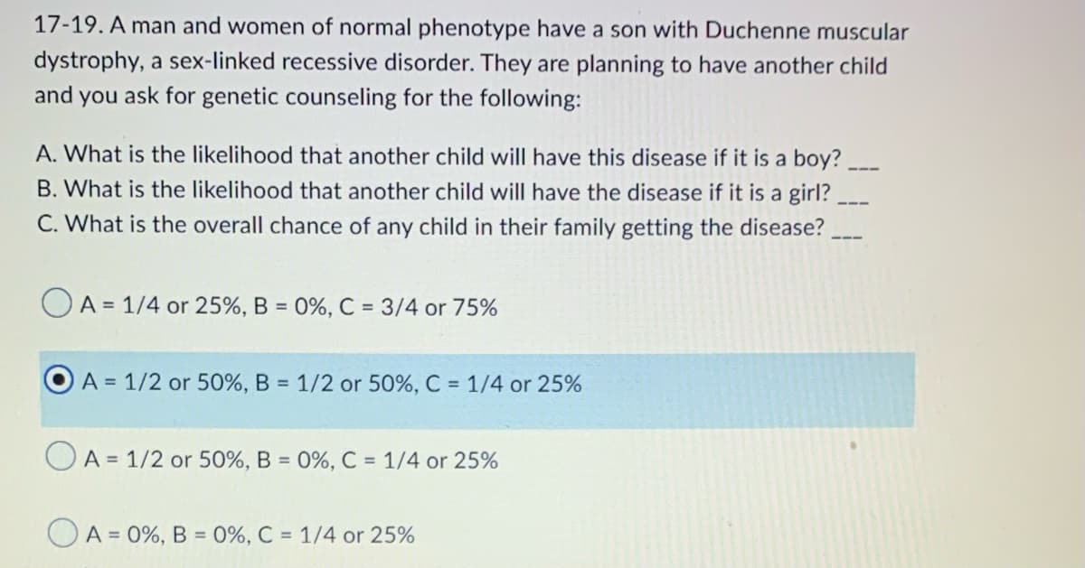 17-19. A man and women of normal phenotype have a son with Duchenne muscular
dystrophy, a sex-linked recessive disorder. They are planning to have another child
and you ask for genetic counseling for the following:
A. What is the likelihood that another child will have this disease if it is a boy?___
B. What is the likelihood that another child will have the disease if it is a girl?
C. What is the overall chance of any child in their family getting the disease?
OA= 1/4 or 25%, B = 0%, C = 3/4 or 75%
A = 1/2 or 50%, B = 1/2 or 50%, C = 1/4 or 25%
OA = 1/2 or 50%, B = 0%, C = 1/4 or 25%
A = 0%, B = 0%, C = 1/4 or 25%
